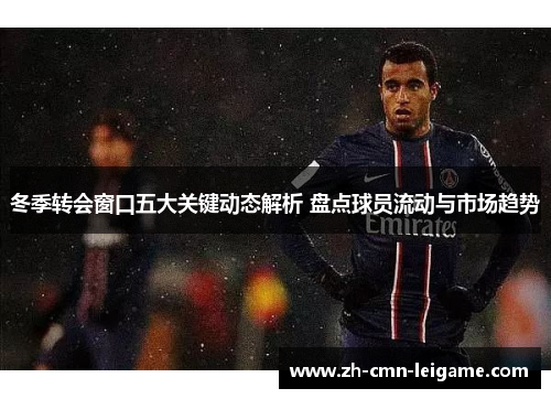 冬季转会窗口五大关键动态解析 盘点球员流动与市场趋势