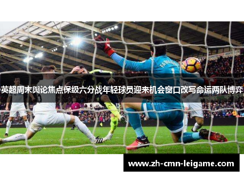 英超周末舆论焦点保级六分战年轻球员迎来机会窗口改写命运两队博弈